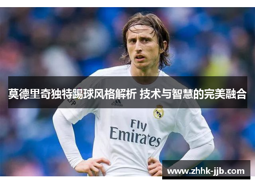 莫德里奇独特踢球风格解析 技术与智慧的完美融合