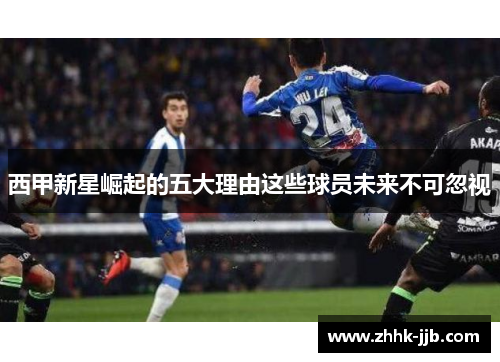 西甲新星崛起的五大理由这些球员未来不可忽视 西甲新星崛起的五大理由这些球员未来不可忽视