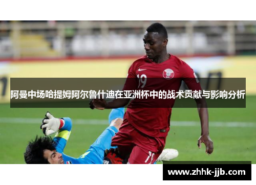 阿曼中场哈提姆阿尔鲁什迪在亚洲杯中的战术贡献与影响分析