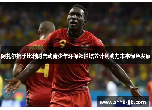 阿扎尔携手比利时启动青少年环保领袖培养计划助力未来绿色发展 阿扎尔携手比利时启动青少年环保领袖培养计划助力未来绿色发展