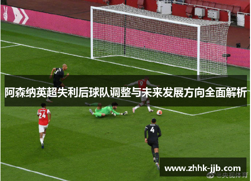 阿森纳英超失利后球队调整与未来发展方向全面解析