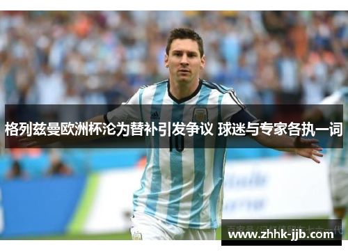 格列兹曼欧洲杯沦为替补引发争议 球迷与专家各执一词 格列兹曼欧洲杯沦为替补引发争议 球迷与专家各执一词