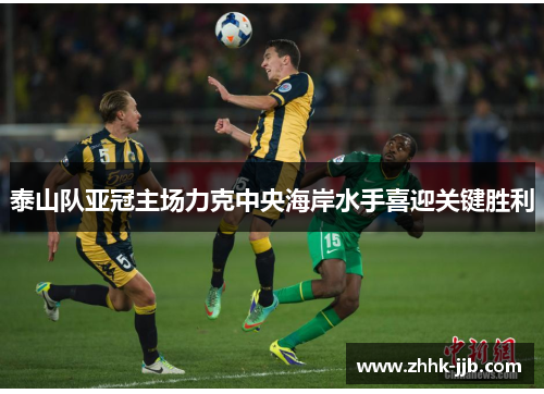 泰山队亚冠主场力克中央海岸水手喜迎关键胜利