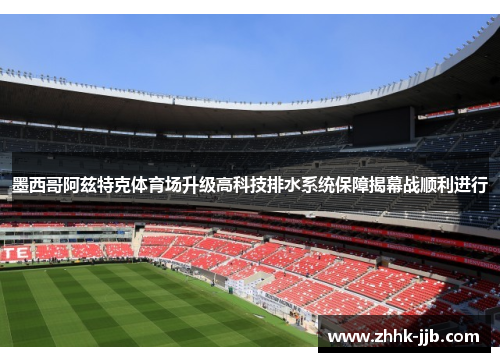 墨西哥阿兹特克体育场升级高科技排水系统保障揭幕战顺利进行