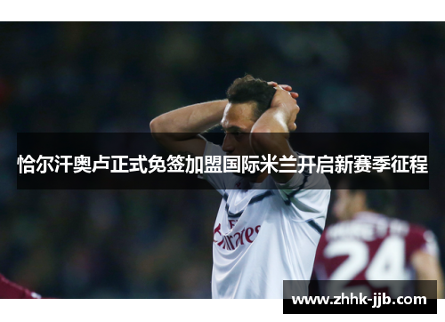 恰尔汗奥卢正式免签加盟国际米兰开启新赛季征程 恰尔汗奥卢正式免签加盟国际米兰开启新赛季征程